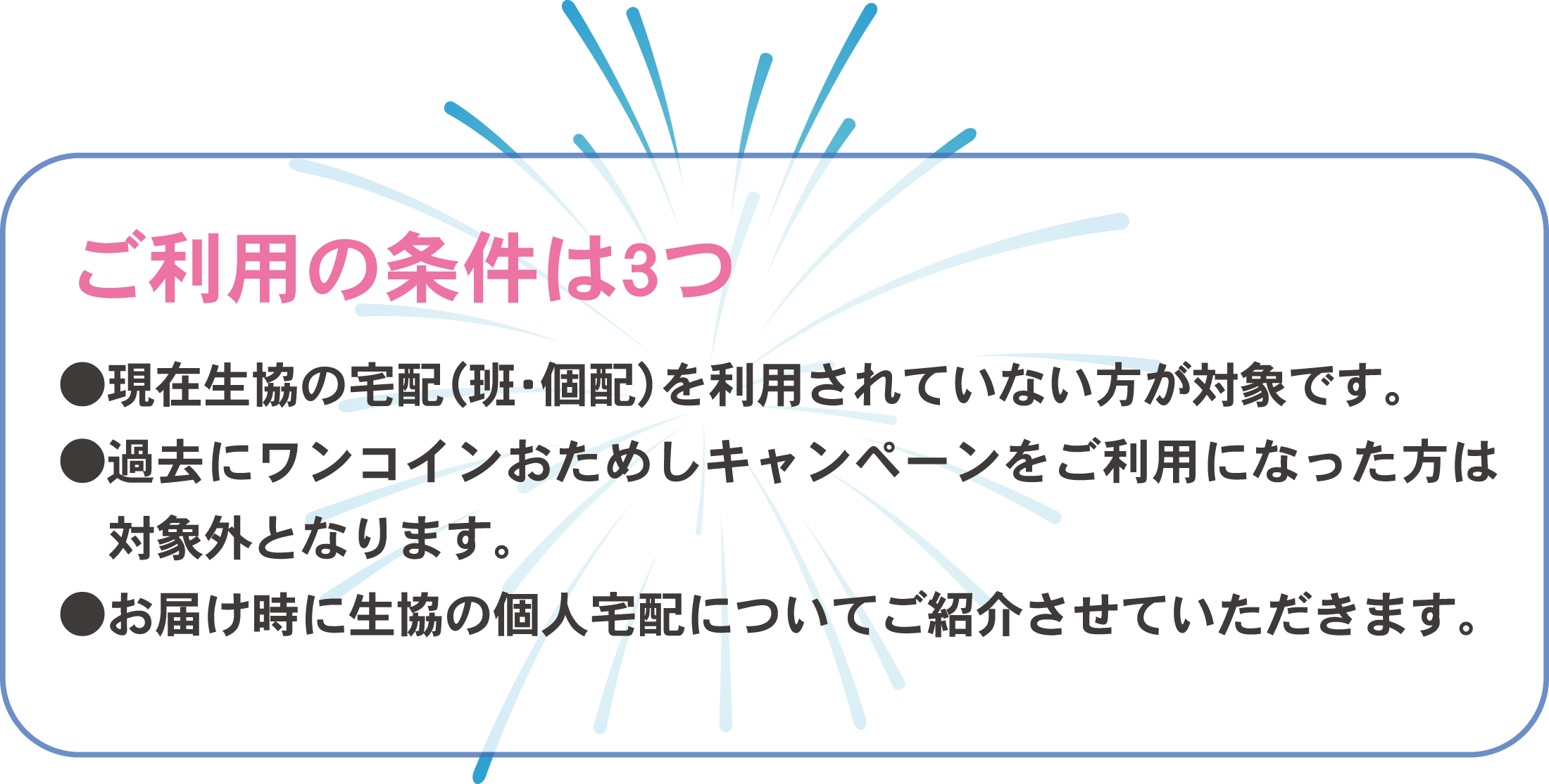 ご利用の条件は3つ 現在生協の宅配（班・個配）を利用されていない方が対象です。過去にワンコインおためしキャンペーンをご利用になった方は対象外となります。お届け時に生協の個人宅配についてご紹介させていただきます。