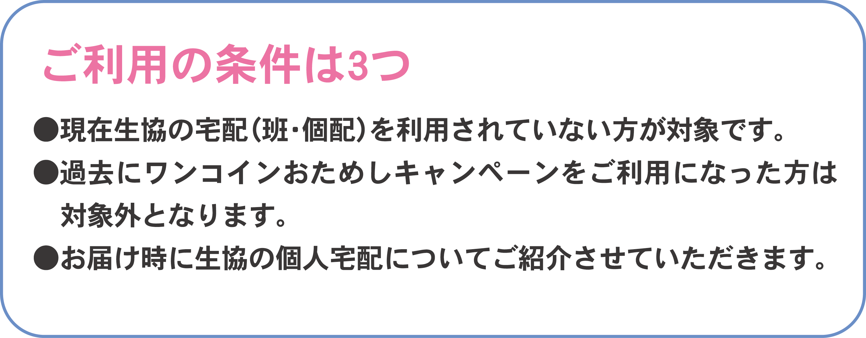 ご利用の条件は3つ●現在生協の宅配（班・個配）を利用されていない方が対象です。●過去にワンコインおためしキャンペーンをご利用になった方は対象外となります。●お届け時に生協の個人宅配についてご紹介させていただきます。