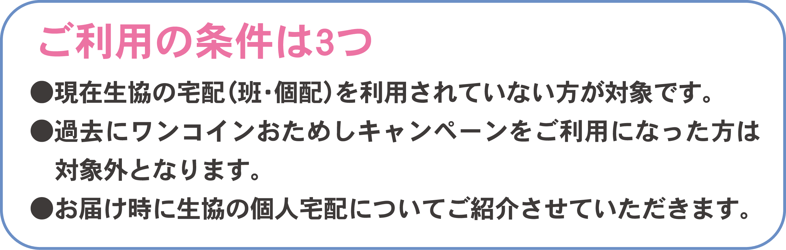 ご利用の条件は3つ●現在生協の宅配（班・個配）を利用されていない方が対象です。●過去にワンコインおためしキャンペーンをご利用になった方は対象外となります。●お届け時に生協の個人宅配についてご紹介させていただきます。